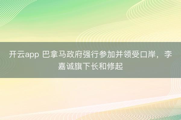 开云app 巴拿马政府强行参加并领受口岸，李嘉诚旗下长和修起