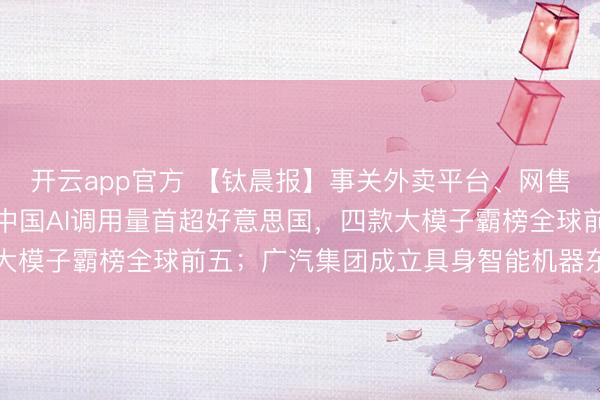 开云app官方 【钛晨报】事关外卖平台、网售食物，两项新规出台；中国AI调用量首超好意思国，四款大模子霸榜全球前五；广汽集团成立具身智能机器东谈主公司