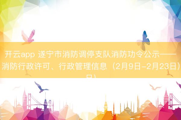 开云app 遂宁市消防调停支队消防功令公示——消防行政许可、行政管理信息（2月9日-2月23日）