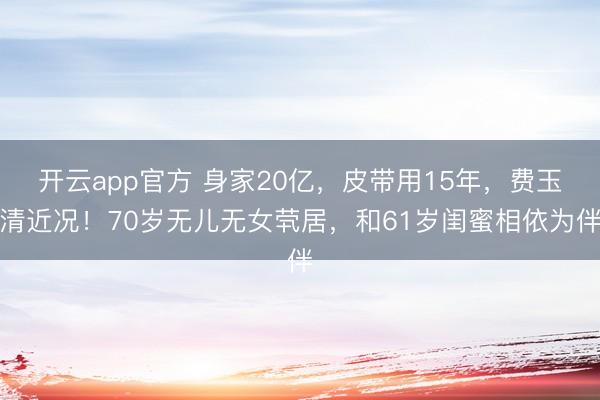 开云app官方 身家20亿，皮带用15年，费玉清近况！70岁无儿无女茕居，和61岁闺蜜相依为伴