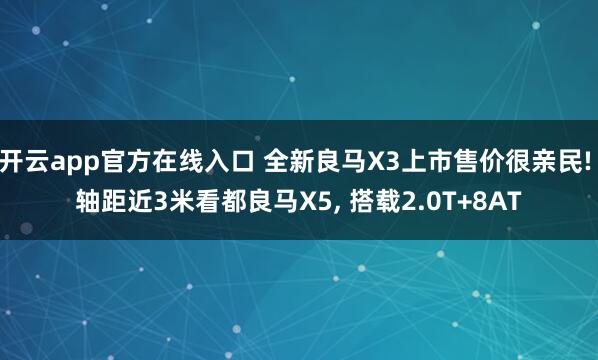 开云app官方在线入口 全新良马X3上市售价很亲民! 轴距近3米看都良马X5， 搭载2.0T+8AT