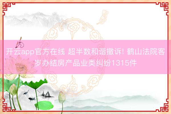 开云app官方在线 超半数和谐撤诉! 鹤山法院客岁办结房产品业类纠纷1315件