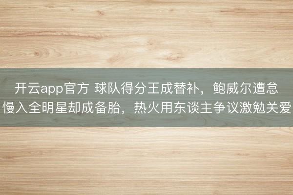 开云app官方 球队得分王成替补，鲍威尔遭怠慢入全明星却成备胎，热火用东谈主争议激勉关爱