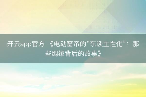 开云app官方 《电动窗帘的“东谈主性化”：那些绸缪背后的故事》