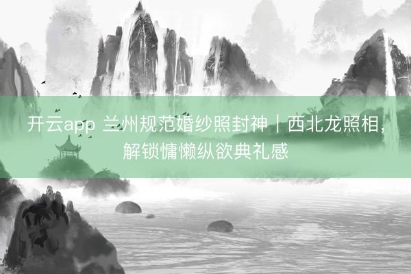 开云app 兰州规范婚纱照封神｜西北龙照相，解锁慵懒纵欲典礼感