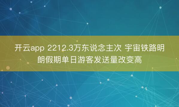 开云app 2212.3万东说念主次 宇宙铁路明朗假期单日游客发送量改变高