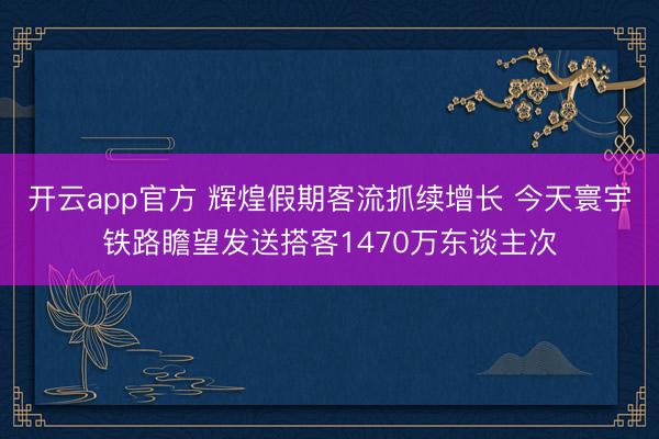 开云app官方 辉煌假期客流抓续增长 今天寰宇铁路瞻望发送搭客1470万东谈主次