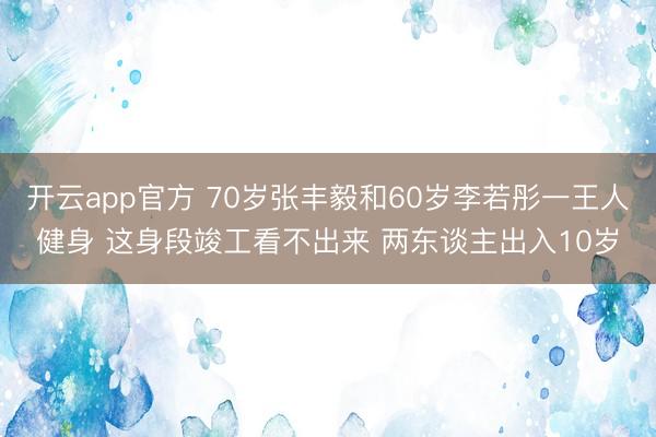 开云app官方 70岁张丰毅和60岁李若彤一王人健身 这身段竣工看不出来 两东谈主出入10岁