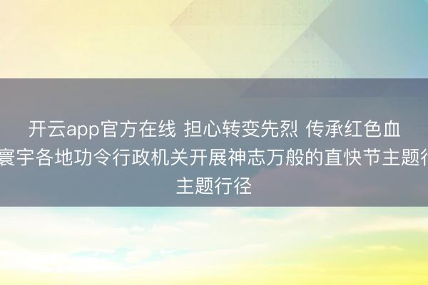 开云app官方在线 担心转变先烈 传承红色血脉 寰宇各地功令行政机关开展神志万般的直快节主题行径
