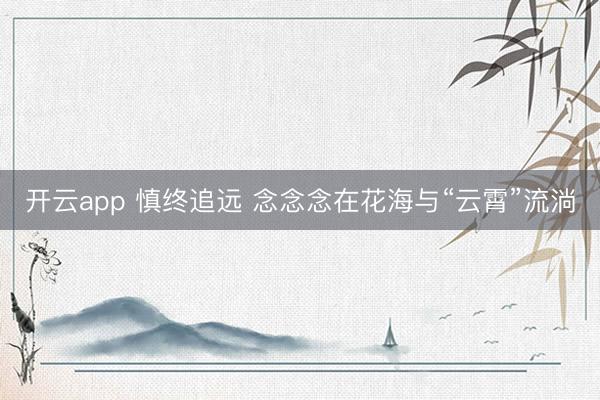 开云app 慎终追远 念念念在花海与“云霄”流淌