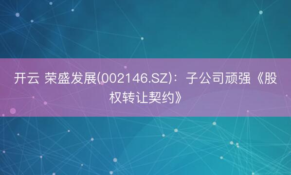 开云 荣盛发展(002146.SZ)：子公司顽强《股权转让契约》
