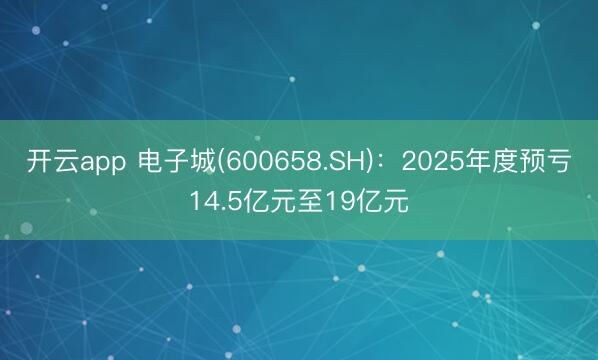 开云app 电子城(600658.SH)：2025年度预亏14.5亿元至19亿元