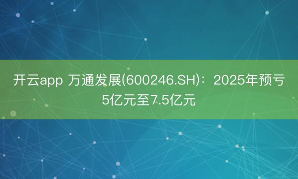 开云app 万通发展(600246.SH)：2025年预亏5亿元至7.5亿元
