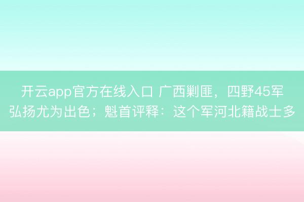 开云app官方在线入口 广西剿匪，四野45军弘扬尤为出色；魁首评释：这个军河北籍战士多