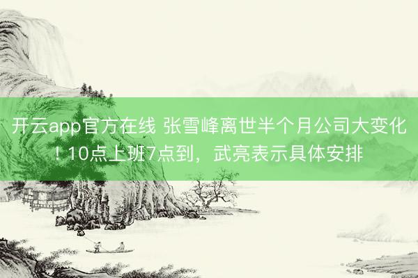 开云app官方在线 张雪峰离世半个月公司大变化! 10点上班7点到，武亮表示具体安排