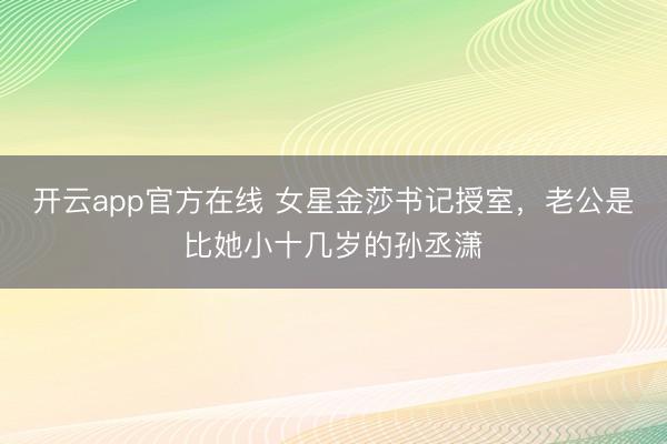 开云app官方在线 女星金莎书记授室，老公是比她小十几岁的孙丞潇