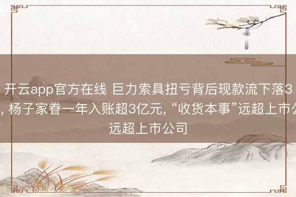 开云app官方在线 巨力索具扭亏背后现款流下落35%， 杨子家眷一年入账超3亿元， “收货本事”远超上市公司