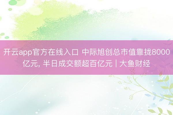 开云app官方在线入口 中际旭创总市值靠拢8000亿元， 半日成交额超百亿元 | 大鱼财经