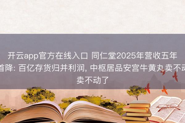 开云app官方在线入口 同仁堂2025年营收五年来首降: 百亿存货归并利润， 中枢居品安宫牛黄丸卖不动了