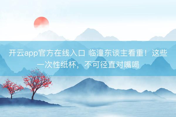 开云app官方在线入口 临潼东谈主看重!这些一次性纸杯,不可径直对嘴喝