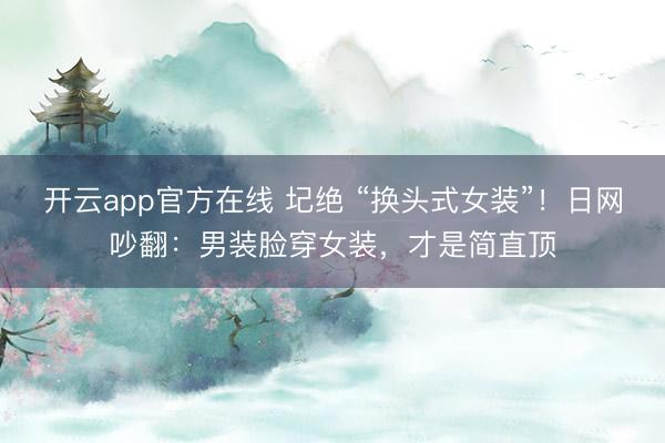 开云app官方在线 圮绝 “换头式女装”!日网吵翻:男装脸穿女装,才是简直顶