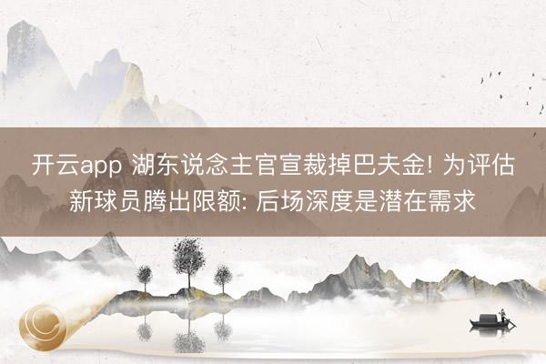 开云app 湖东说念主官宣裁掉巴夫金! 为评估新球员腾出限额: 后场深度是潜在需求