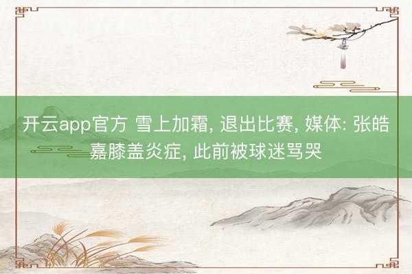 开云app官方 雪上加霜, 退出比赛, 媒体: 张皓嘉膝盖炎症, 此前被球迷骂哭