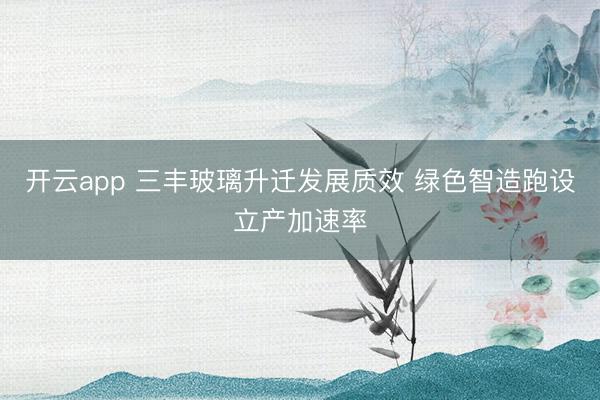 开云app 三丰玻璃升迁发展质效 绿色智造跑设立产加速率