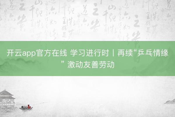 开云app官方在线 学习进行时丨再续“乒乓情缘” 激动友善劳动
