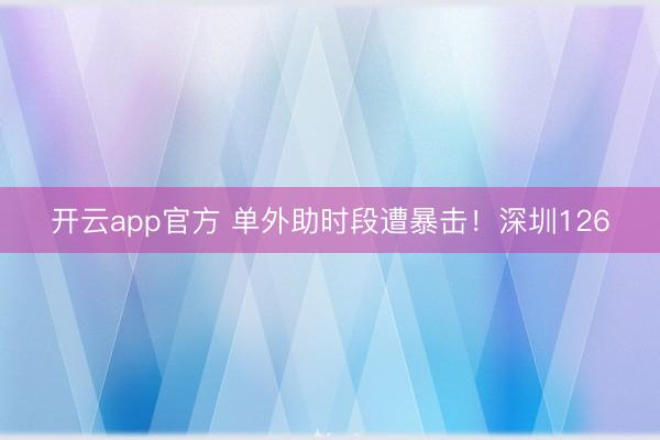 开云app官方 单外助时段遭暴击！深圳126