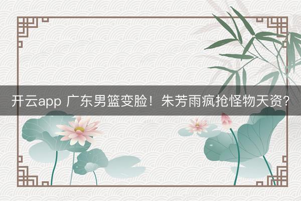 开云app 广东男篮变脸！朱芳雨疯抢怪物天资？