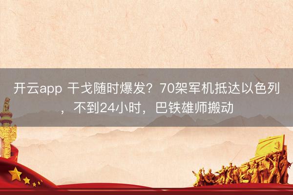 开云app 干戈随时爆发？70架军机抵达以色列，不到24小时，巴铁雄师搬动