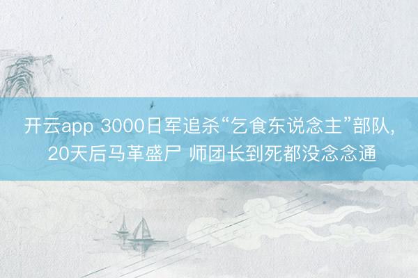 开云app 3000日军追杀“乞食东说念主”部队， 20天后马革盛尸 师团长到死都没念念通