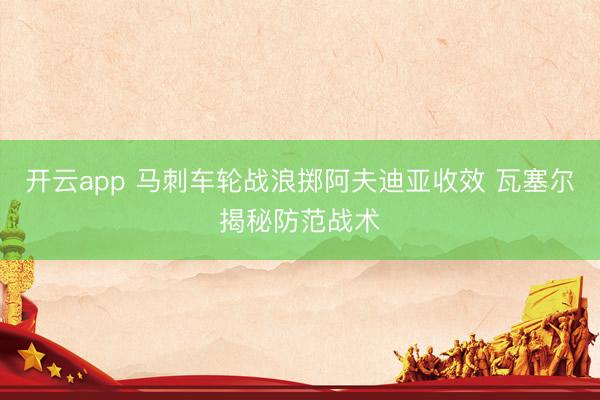 开云app 马刺车轮战浪掷阿夫迪亚收效 瓦塞尔揭秘防范战术