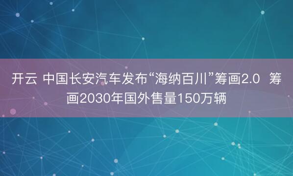 开云 中国长安汽车发布“海纳百川”筹画2.0  筹画2030年国外售量150万辆