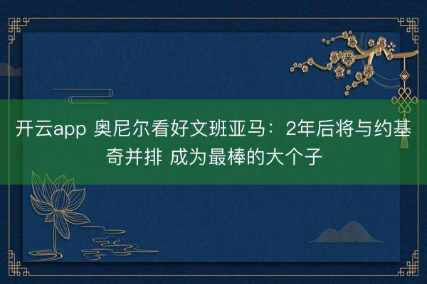 开云app 奥尼尔看好文班亚马：2年后将与约基奇并排 成为最棒的大个子