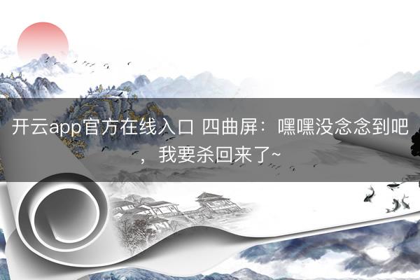 开云app官方在线入口 四曲屏：嘿嘿没念念到吧，我要杀回来了~