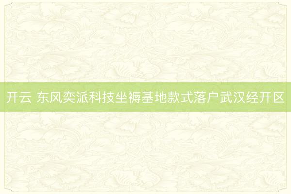 开云 东风奕派科技坐褥基地款式落户武汉经开区