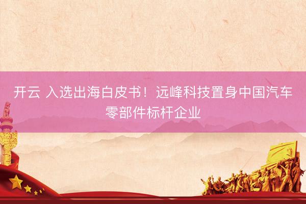 开云 入选出海白皮书！远峰科技置身中国汽车零部件标杆企业