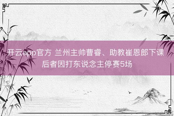 开云app官方 兰州主帅曹睿、助教崔恩郎下课 后者因打东说念主停赛5场