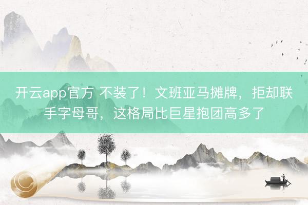 开云app官方 不装了！文班亚马摊牌，拒却联手字母哥，这格局比巨星抱团高多了