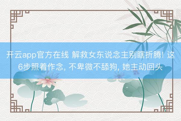 开云app官方在线 解救女东说念主别瞎折腾! 这6步照着作念， 不卑微不舔狗， 她主动回头