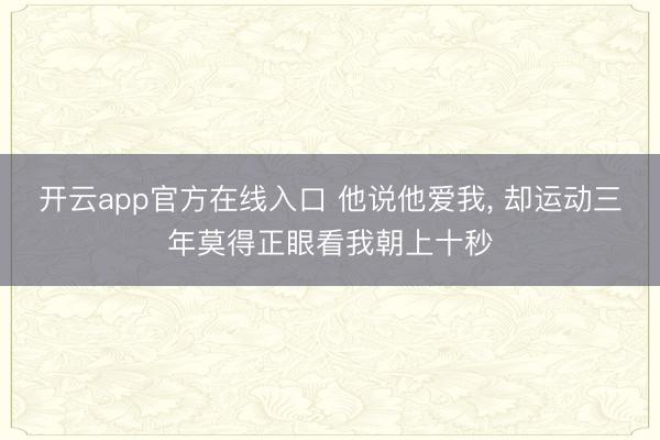 开云app官方在线入口 他说他爱我， 却运动三年莫得正眼看我朝上十秒