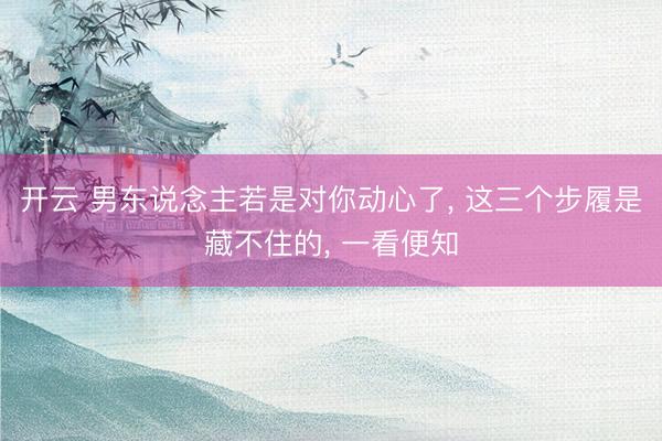 开云 男东说念主若是对你动心了， 这三个步履是藏不住的， 一看便知