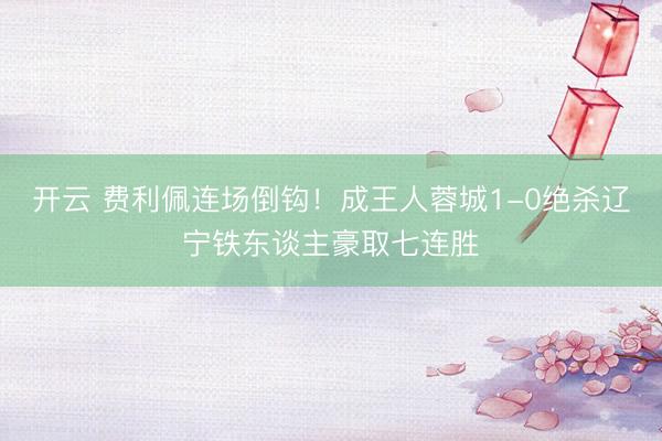 开云 费利佩连场倒钩！成王人蓉城1-0绝杀辽宁铁东谈主豪取七连胜