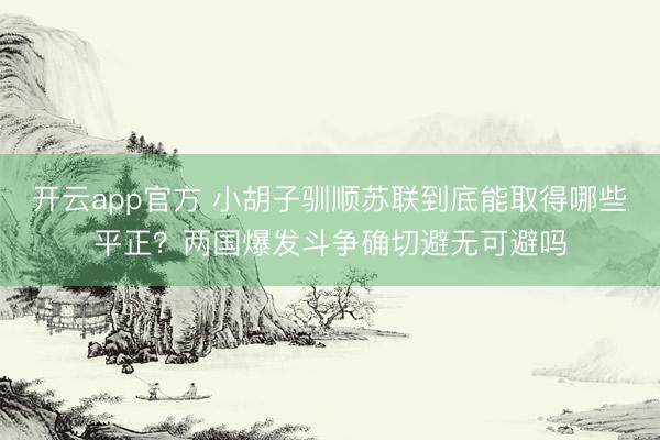 开云app官方 小胡子驯顺苏联到底能取得哪些平正？两国爆发斗争确切避无可避吗