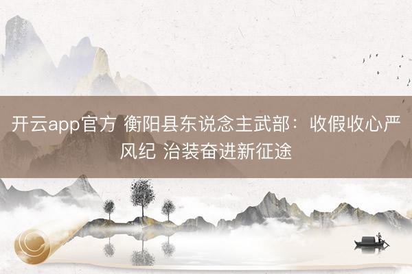 开云app官方 衡阳县东说念主武部：收假收心严风纪 治装奋进新征途