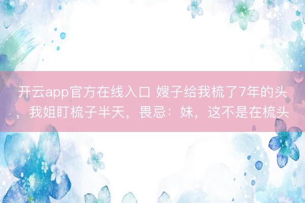 开云app官方在线入口 嫂子给我梳了7年的头，我姐盯梳子半天，畏忌：妹，这不是在梳头