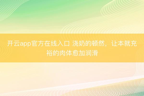 开云app官方在线入口 浇奶的顿然，让本就充裕的肉体愈加润滑