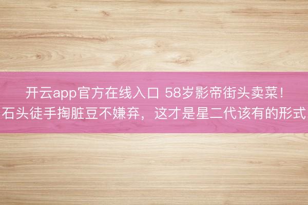 开云app官方在线入口 58岁影帝街头卖菜！石头徒手掏脏豆不嫌弃，这才是星二代该有的形式